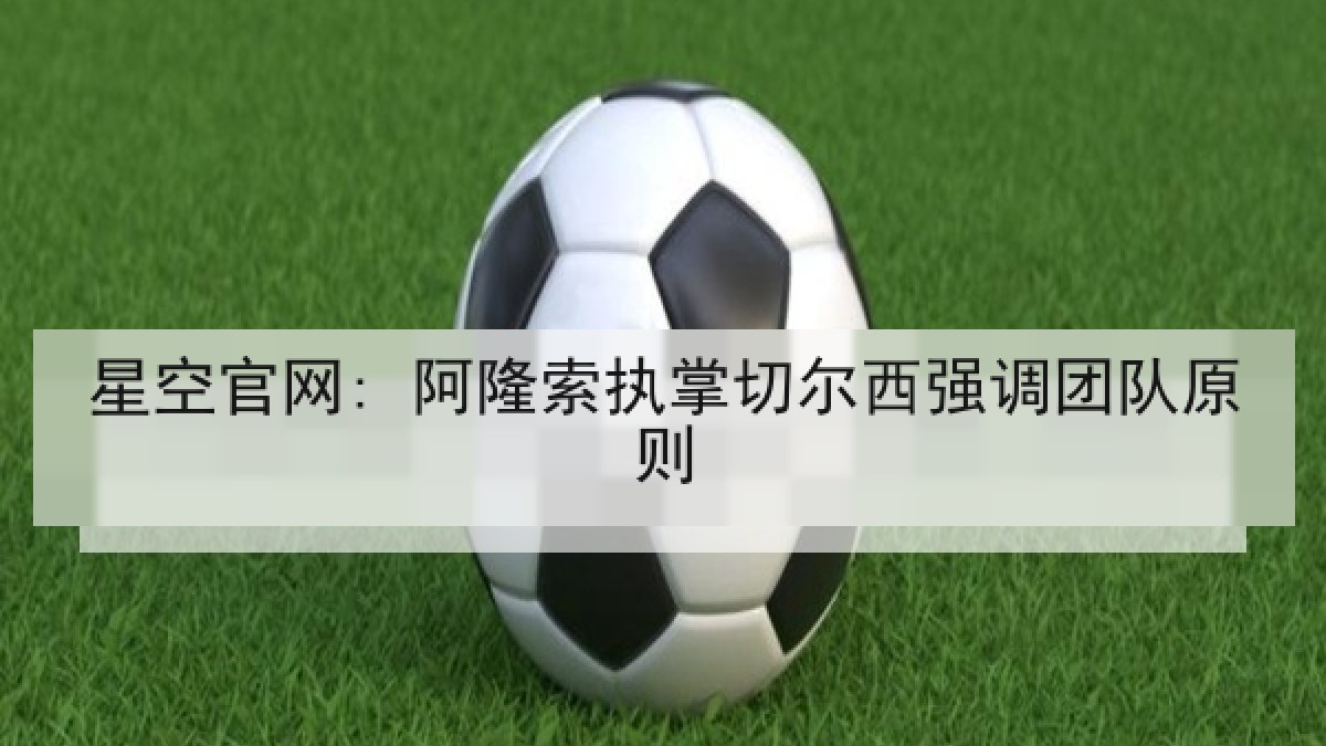 星空官网: 阿隆索执掌切尔西强调团队原则