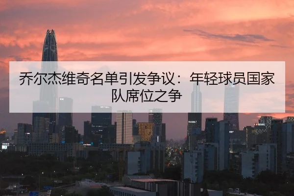 乔尔杰维奇名单引发争议：年轻球员国家队席位之争